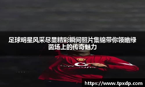 足球明星风采尽显精彩瞬间照片集锦带你领略绿茵场上的传奇魅力