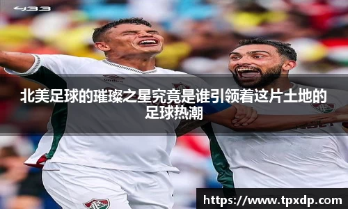 北美足球的璀璨之星究竟是谁引领着这片土地的足球热潮