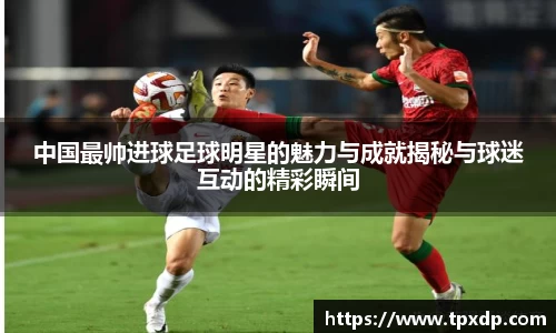 中国最帅进球足球明星的魅力与成就揭秘与球迷互动的精彩瞬间